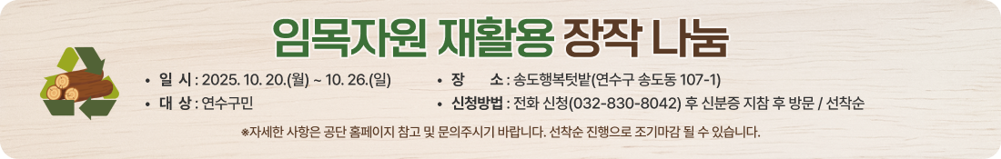 임목자원 재활용 장작 나눔
일  시 : 2025. 10. 20.(월) ~ 10. 26.(일)
대  상 : 연수구민
장청장소 : 송도행복텃밭(연수구 송도동 107-1)
신청방법 : 전화 신청(032-830-8042) 후 신분증 지참 후 방문 / 선착순
※자세한 사항은 공단 홈페이지 참고 및 문의주시기 바랍니다. 선착순 진행으로 조기마감 될 수 있습니다.