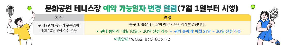 문화공원 테니스장 예약 가능일자 변경 알림(7월 1일부터 시행)
기존
- 관내 /관외 동아리 구분없이 매월 10일 9시 신청 가능
변경
축구장, 풋살장과 같이 예약 가능시기가 변경됩니다.
- 관내 동아리: 매월 10일 ~ 30일 신청 가능
- 관외 동아리: 매월 21일 ~ 30일 신청 가능
이용안내 : ☎032-830-8031~2