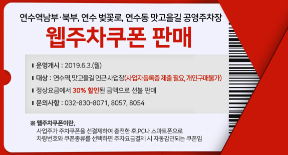 연수역남부·북부, 연수 벚꽃로, 연수동 맛고을길 공영주차장
웹주차쿠폰 판매
운영개시 : 2019.6.3.(월)
대상 : 연수역, 맛고을길 인근 사업장(사업자등록증 제출 필요, 개인구매불가)
정상요금에서 30% 할인된 금액으로 선불 판매
문의사항 : 032-830-8071, 8057, 8054
※ 웹주차쿠폰이란, 
사업주가 주차쿠폰을 선결제하여 충전한 후,PC나 스마트폰으로 
차량번호와 쿠폰종류를 선택하면 주차요금결제 시 자동감면되는 쿠폰임
