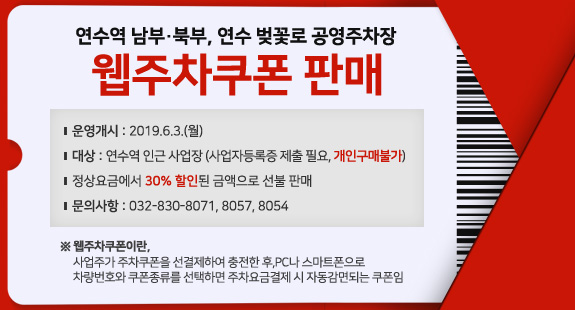 연수역 남부·북부, 연수 벚꽃로 공영주차장
웹주차쿠폰 판매
운영개시 : 2019.6.3.(월)
대상 : 연수역 인근 사업장 (사업자등록증 제출 필요, 개인구매불가)
정상요금에서 30% 할인된 금액으로 선불 판매
문의사항 : 032-830-8071, 8057, 8054
※ 웹주차쿠폰이란, 
사업주가 주차쿠폰을 선결제하여 충전한 후,PC나 스마트폰으로 
차량번호와 쿠폰종류를 선택하면 주차요금결제 시 자동감면되는 쿠폰임
