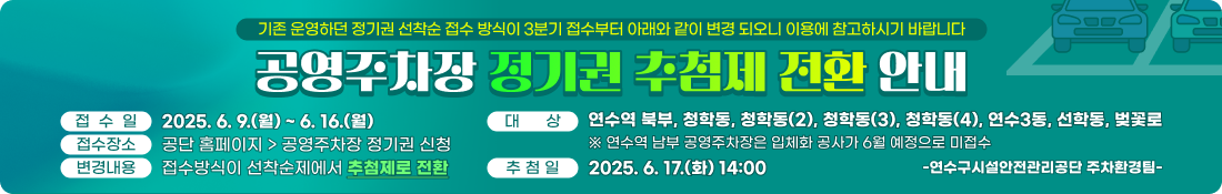 기존 운영하던 정기권 선착순 접수 방식이 3분기 접수부터 아래와 같이 변경 되오니 이용에 참고하시기 바랍니다.
공영주차장 정기권 추첨제 전환 안내
□ 접 수 일: 2025. 6. 9.(월) ~ 6. 16.(월)
 □ 접수장소: 공단 홈페이지 → 공영주차장 정기권 신청
 □ 대    상: 연수역 북부, 청학동, 청학동(2), 청학동(3), 청학동(4), 연수3동, 선학동, 벚꽃로
  ※ 연수역 남부 공영주차장은 입체화 공사가 6월 예정으로 미접수
 □ 추 첨 일: 2025. 6. 17.(화) 14:00
 □ 변경내용: 접수방식이 선착순제에서 추첨제로 전환

<연수구시설안전관리공단 주차환경팀>