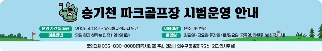 승기천 파크골프장 시범운영 안내
운영 기간 및 요금
2026.4.1.(수) ~ 유료화 시점까지 무료
이용대상
연수구민 한정
이용방법
당일 현장 선착순 입장 (1인 1일 1회)
운영일
월요일~금요일(휴장일 : 토/일요일, 공휴일, 악천후, 보수공사 시)
문의전화 032-830-8086(체육사업팀) 주소 인천시 연수구 동춘동 926-2(관리사무실)