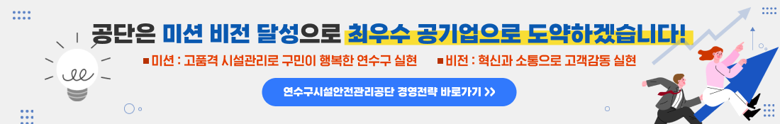 공단은 미션 비전 달성으로 최우수 공기업으로 도약하겠습니다 !
미션: 고품격 시설관리로 구민이 행복한 연수구 실현
비전: 혁신과 소통으로 고객감동 실현
연수구시설안전관리공단 경영전략 바로가기 