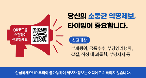 당신의 소중한 익명제보, 
타이밍이 중요합니다.

신고대상 
부패행위, 금품수수, 부당영리행위, 갑질, 직장 내 괴롭힘, 부당지시 등

안심하세요! IP 추적이 불가능하여 제보자 정보는 어디에도 기록되지 않습니다.

QR코드를 스캔하여 신고하세요. (익명제보 qr코드)