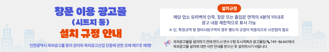 창문 이용 광고물(시트지 등) 설치 규정 안내

인천광역시 옥외광고물 등의 관리와 옥외광고산업 진흥에 관한 조례 제17조 제1항

설치규정
해당 업소 유리벽의 안쪽, 창문 또는 출입문 면적의 4분의 1이내로 광고 내용 제한적으로 표시 가능
※ 단, 특정규역 및 정비시범구역의 경우 별도의 규정이 적용되므로 사전협의 필요

옥외광고물을 설치하기 전에 반드시 연수구청 도시계획과 광고물팀(☎749-8644)에서 옥외광고물 설치에 대한 사전 안내를 받으신 후 설치하시기 비랍니다. 