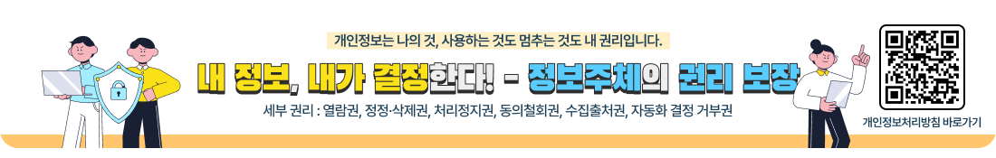 개인정보는 나의 것, 사용하는 것도 멈추는 것도 내 권리입니다.
내 정보, 내가 결정한다! - 정보주체의 권리 보장
세부 권리 : 열람권, 정정·삭제권, 처리정지권, 동의철회권, 수집출처권, 자동화 결정 거부권

개인정보처리방침 바로가기 QR코드