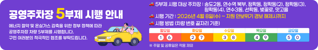📢 공영주차장 5부제 시행 안내
에너지 절약 및 온실가스 감축을 위한 정부 정책에 따라
공영주차장 차량 5부제를 시행합니다.
구민 여러분의 적극적인 협조를 부탁드립니다.

🚗 5부제 시행 대상 주차장
송도2동, 연수역 북부, 청학동, 청학동(2), 청학동(3), 청학동(4), 
연수3동, 선학동, 벚꽃로, 맛고을

🚗 시행 기간
2026년 4월 8일(수) ~ 자원 안보위기 경보 해제시까지

📅 시행 방법 (차량 번호 끝자리 기준)
요일	이용 가능 차량
월요일	1, 6
화요일	2, 7
수요일	3, 8
목요일	4, 9
금요일	5, 0
※ 주말 및 공휴일은 적용 제외

ℹ️ 이용 안내
해당 요일에 맞는 차량 이용 부탁드립니다.
구민 여러분의 참여는 에너지 절약과 환경 보호에 큰 도움이 됩니다.