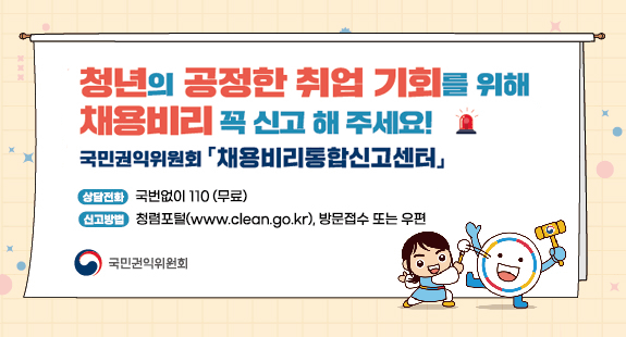 청년의 공정한 취업 기회를 위해
채용비리 꼭 신고 해 주세요!
국민권익위원회 「채용비리통합신고센터」

상담전화 : 국번없이 110(무료)
신고방법 : 청렴포털(www.clean.go.kr), 방문접수 또는 우편

국민권익위원회