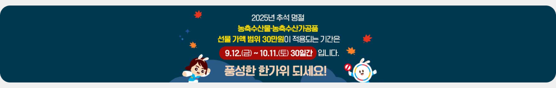 2025년 추석 명절 농축수산물.농축수산가공품 선물 가액 범위 30만원이 적용되는 기간은 9.12,(금) ~ 10.11.(토) 30일간 입니다.
풍성한 한가위 되세요!