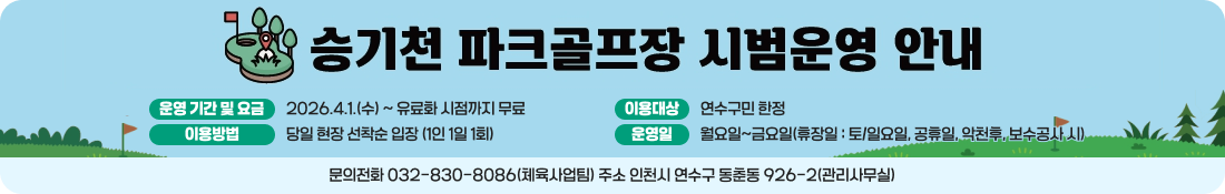 승기천 파크골프장 시범운영 안내
운영 기간 및 요금
2026.4.1.(수) ~ 유료화 시점까지 무료
이용대상
연수구민 한정
이용방법
당일 현장 선착순 입장 (1인 1일 1회)
운영일
월요일~금요일(휴장일 : 토/일요일, 공휴일, 악천후, 보수공사 시)
문의전화 032-830-8086(체육사업팀) 주소 인천시 연수구 동춘동 926-2(관리사무실)