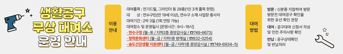 생활공구 무상 대여소 운영 안내
이용안내
대여품목 : 전기드릴, 그라인더 등 28종(1인 3개 품목 한정)
대상 : 연수구민(만 19세 이상), 연수구 소재 사업장 종사자 
대여기간 : 2박 3일(1회 연장 가능)
대여장소 및 운영일시 [운영시간 : 9시~18시]
· 연수구청 (월~토 / 지하2층 중앙감사실 / ☎749-6673)
· 청학문화센터 (월~금 / 지하1층 방재실 / ☎832-0254)
· 송도건강생활 지원센터 (월~금 / 지하1층 중앙감시실 / ☎749-6934~5)
대여방법
방문 : 신분증 지참하여 방문 방문전 대여공구 확인을 위한 유선 확인 권장
대여 : 공구대여 신청서 작성 및 안전 주의사항 확인
반납 : 공구상태확인 및 반납처리