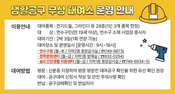 생활공구 무상 대여소 운영 안내
이용안내
대여품목 : 전기드릴, 그라인더 등 28종(1인 3개 품목 한정)
대상 : 연수구민(만 19세 이상), 연수구 소재 사업장 종사자 
대여기간 : 2박 3일(1회 연장 가능)
대여장소 및 운영일시 [운영시간 : 9시~18시]
· 연수구청 (월~토 / 지하2층 중앙감사실 / ☎749-6673)
· 청학문화센터 (월~금 / 지하1층 방재실 / ☎832-0254)
· 송도건강생활 지원센터 (월~금 / 지하1층 중앙감시실 / ☎749-6934~5)
대여방법
방문 : 신분증 지참하여 방문 방문전 대여공구 확인을 위한 유선 확인 권장
대여 : 공구대여 신청서 작성 및 안전 주의사항 확인
반납 : 공구상태확인 및 반납처리