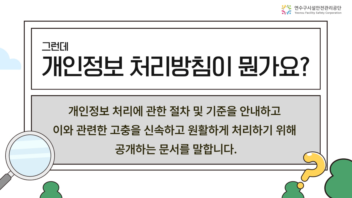 [연수구시설관리공단] 그런데 개인정보 처리방침이 뭔가요? 개인정보 처리에 관한 절차 및 기준을 안내하고 이와 관련한 고충을 신속하고 원할하게 처리하기 위해 공개하는 문서를 말합니다.