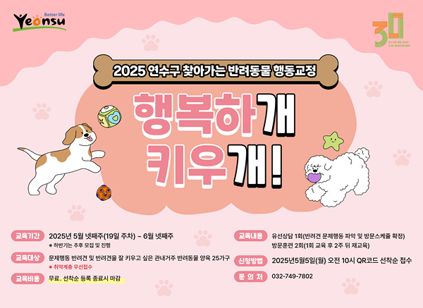 2025 연수구 찾아가는 반려동물 행동교정
	행복하개
	키우개!
	교육기간: 2025년 5월 넷째주(19일 주차) ~ 6월 넷째주
	
	하반기는 추후 모집 및 진행
	
	교육내용: 유선상담 1회(반려견 문제행동 파악 및 방문소개등 확정)
	방문훈련 2회(1회 교육 후 2주 뒤 재교육)
	교육대상: 문제행동 반려견 및 반려견을 잘 키우고 싶은 관내거주 반려동물 양육 25가구
	
	취약계층 우선접수
	
	신청방법: 2025년5월5일(월) 오전 10시 QR코드 선착순 접수
	교육비용: 무료, 선착순 동록 종료시 마감
	문의처: 032-749-7802